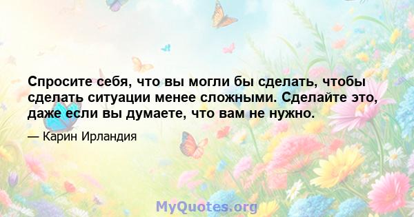 Спросите себя, что вы могли бы сделать, чтобы сделать ситуации менее сложными. Сделайте это, даже если вы думаете, что вам не нужно.