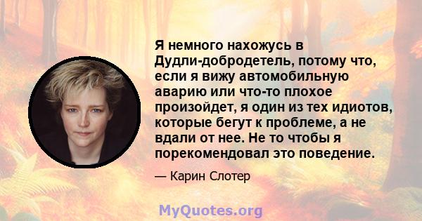 Я немного нахожусь в Дудли-добродетель, потому что, если я вижу автомобильную аварию или что-то плохое произойдет, я один из тех идиотов, которые бегут к проблеме, а не вдали от нее. Не то чтобы я порекомендовал это