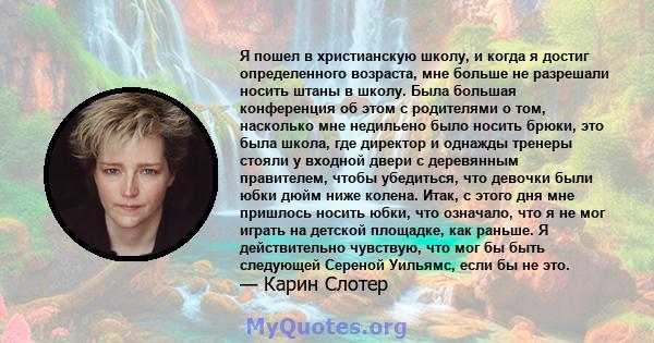 Я пошел в христианскую школу, и когда я достиг определенного возраста, мне больше не разрешали носить штаны в школу. Была большая конференция об этом с родителями о том, насколько мне недильено было носить брюки, это