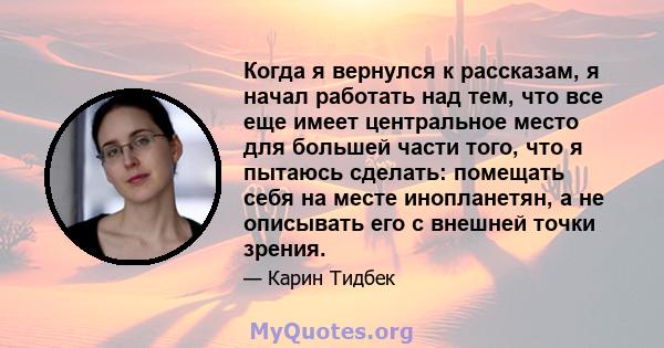 Когда я вернулся к рассказам, я начал работать над тем, что все еще имеет центральное место для большей части того, что я пытаюсь сделать: помещать себя на месте инопланетян, а не описывать его с внешней точки зрения.