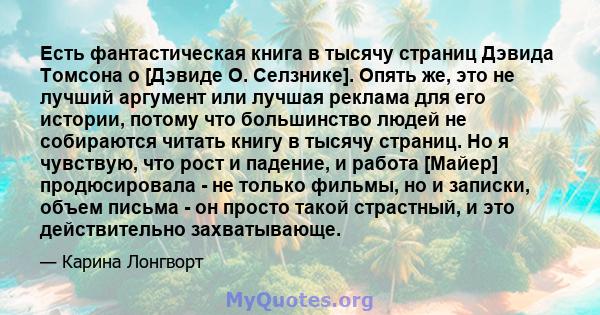 Есть фантастическая книга в тысячу страниц Дэвида Томсона о [Дэвиде О. Селзнике]. Опять же, это не лучший аргумент или лучшая реклама для его истории, потому что большинство людей не собираются читать книгу в тысячу