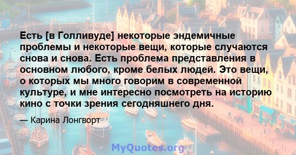 Есть [в Голливуде] некоторые эндемичные проблемы и некоторые вещи, которые случаются снова и снова. Есть проблема представления в основном любого, кроме белых людей. Это вещи, о которых мы много говорим в современной