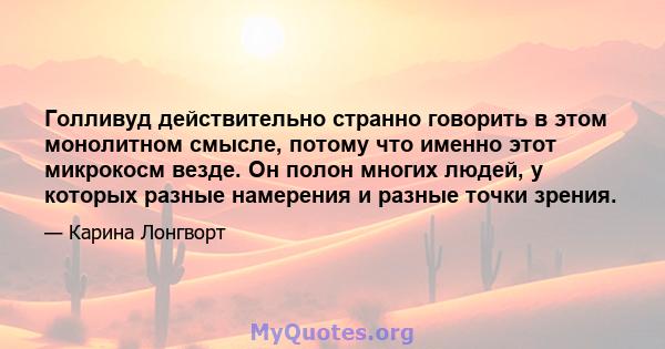 Голливуд действительно странно говорить в этом монолитном смысле, потому что именно этот микрокосм везде. Он полон многих людей, у которых разные намерения и разные точки зрения.