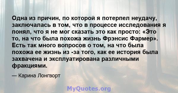 Одна из причин, по которой я потерпел неудачу, заключалась в том, что в процессе исследования я понял, что я не мог сказать это как просто: «Это то, на что была похожа жизнь Фрэнсис Фармер». Есть так много вопросов о