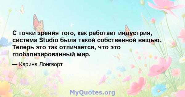 С точки зрения того, как работает индустрия, система Studio была такой собственной вещью. Теперь это так отличается, что это глобализированный мир.