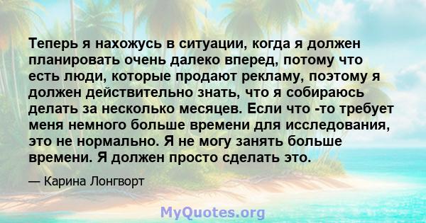 Теперь я нахожусь в ситуации, когда я должен планировать очень далеко вперед, потому что есть люди, которые продают рекламу, поэтому я должен действительно знать, что я собираюсь делать за несколько месяцев. Если что