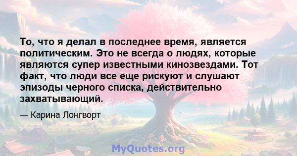 То, что я делал в последнее время, является политическим. Это не всегда о людях, которые являются супер известными кинозвездами. Тот факт, что люди все еще рискуют и слушают эпизоды черного списка, действительно