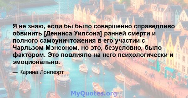 Я не знаю, если бы было совершенно справедливо обвинить [Денниса Уилсона] ранней смерти и полного самоуничтожения в его участии с Чарльзом Мэнсоном, но это, безусловно, было фактором. Это повлияло на него психологически 