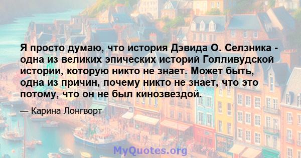 Я просто думаю, что история Дэвида О. Селзника - одна из великих эпических историй Голливудской истории, которую никто не знает. Может быть, одна из причин, почему никто не знает, что это потому, что он не был