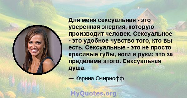 Для меня сексуальная - это уверенная энергия, которую производит человек. Сексуальное - это удобное чувство того, кто вы есть. Сексуальные - это не просто красивые губы, ноги и руки; это за пределами этого. Сексуальная