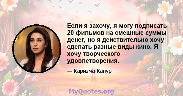 Если я захочу, я могу подписать 20 фильмов на смешные суммы денег, но я действительно хочу сделать разные виды кино. Я хочу творческого удовлетворения.