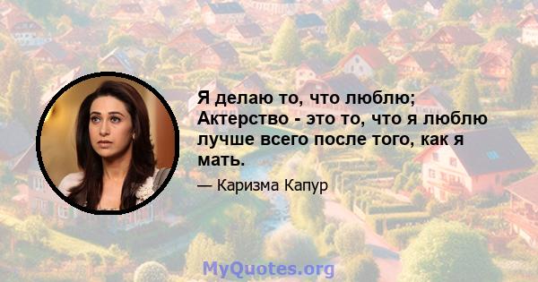 Я делаю то, что люблю; Актерство - это то, что я люблю лучше всего после того, как я мать.