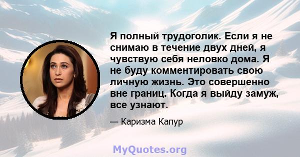 Я полный трудоголик. Если я не снимаю в течение двух дней, я чувствую себя неловко дома. Я не буду комментировать свою личную жизнь. Это совершенно вне границ. Когда я выйду замуж, все узнают.