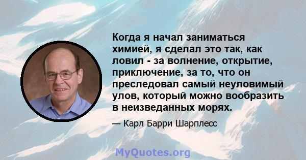 Когда я начал заниматься химией, я сделал это так, как ловил - за волнение, открытие, приключение, за то, что он преследовал самый неуловимый улов, который можно вообразить в неизведанных морях.