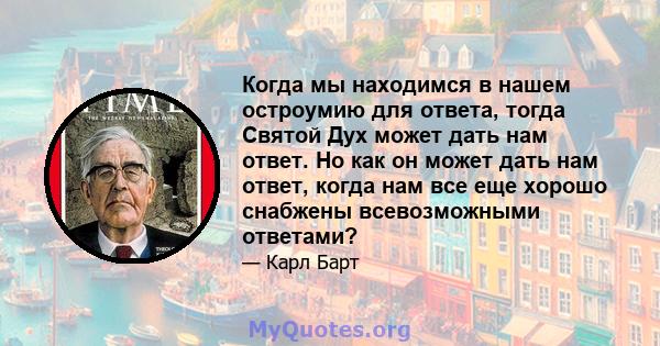 Когда мы находимся в нашем остроумию для ответа, тогда Святой Дух может дать нам ответ. Но как он может дать нам ответ, когда нам все еще хорошо снабжены всевозможными ответами?