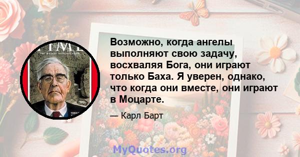 Возможно, когда ангелы выполняют свою задачу, восхваляя Бога, они играют только Баха. Я уверен, однако, что когда они вместе, они играют в Моцарте.