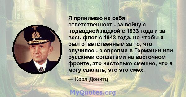 Я принимаю на себя ответственность за войну с подводной лодкой с 1933 года и за весь флот с 1943 года, но чтобы я был ответственным за то, что случилось с евреями в Германии или русскими солдатами на восточном фронте,