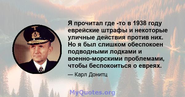 Я прочитал где -то в 1938 году еврейские штрафы и некоторые уличные действия против них. Но я был слишком обеспокоен подводными лодками и военно-морскими проблемами, чтобы беспокоиться о евреях.