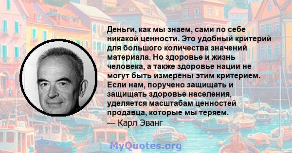 Деньги, как мы знаем, сами по себе никакой ценности. Это удобный критерий для большого количества значений материала. Но здоровье и жизнь человека, а также здоровье нации не могут быть измерены этим критерием. Если нам, 