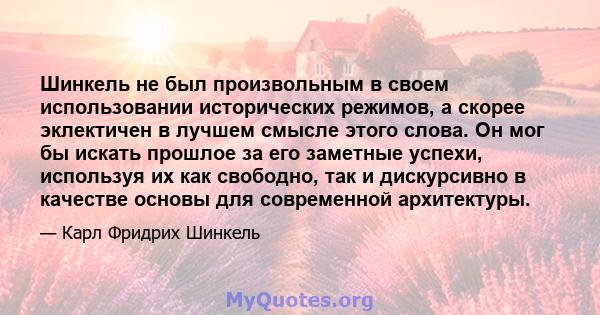 Шинкель не был произвольным в своем использовании исторических режимов, а скорее эклектичен в лучшем смысле этого слова. Он мог бы искать прошлое за его заметные успехи, используя их как свободно, так и дискурсивно в