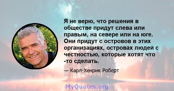 Я не верю, что решения в обществе придут слева или правым, на севере или на юге. Они придут с островов в этих организациях, островах людей с честностью, которые хотят что -то сделать.