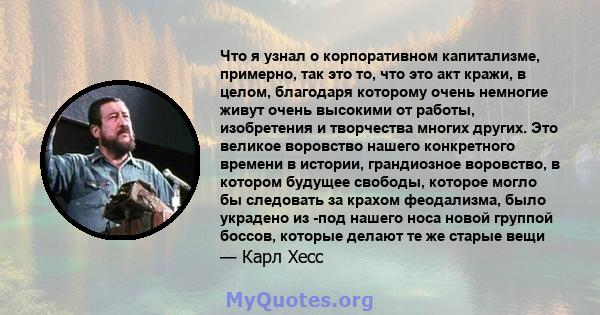 Что я узнал о корпоративном капитализме, примерно, так это то, что это акт кражи, в целом, благодаря которому очень немногие живут очень высокими от работы, изобретения и творчества многих других. Это великое воровство