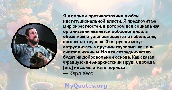 Я в полном противостоянии любой институциональной власти. Я предпочитаю мир окрестностей, в котором вся социальная организация является добровольной, а образ жизни устанавливается в небольших, согласных группах. Эти