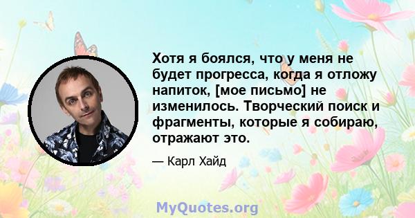 Хотя я боялся, что у меня не будет прогресса, когда я отложу напиток, [мое письмо] не изменилось. Творческий поиск и фрагменты, которые я собираю, отражают это.