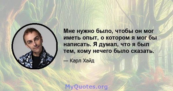 Мне нужно было, чтобы он мог иметь опыт, о котором я мог бы написать. Я думал, что я был тем, кому нечего было сказать.