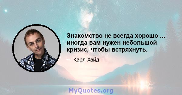 Знакомство не всегда хорошо ... иногда вам нужен небольшой кризис, чтобы встряхнуть.