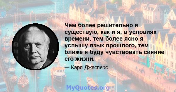 Чем более решительно я существую, как и я, в условиях времени, тем более ясно я услышу язык прошлого, тем ближе я буду чувствовать сияние его жизни.