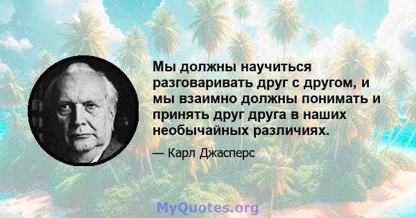 Мы должны научиться разговаривать друг с другом, и мы взаимно должны понимать и принять друг друга в наших необычайных различиях.