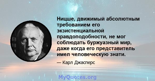 Ницше, движимый абсолютным требованием его экзистенциальной правдоподобности, не мог соблюдать буржуазный мир, даже когда его представитель имел человеческую знати.