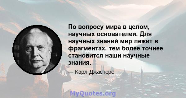 По вопросу мира в целом, научных основателей. Для научных знаний мир лежит в фрагментах, тем более точнее становится наши научные знания.