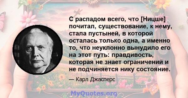 С распадом всего, что [Ницше] почитал, существование, к нему, стала пустыней, в которой осталась только одна, а именно то, что неуклонно вынудило его на этот путь: правдивость, которая не знает ограничений и не