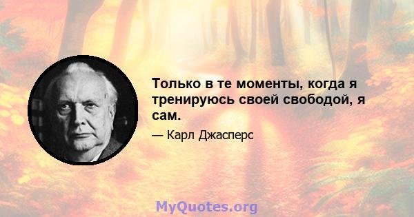 Только в те моменты, когда я тренируюсь своей свободой, я сам.