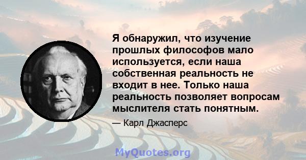 Я обнаружил, что изучение прошлых философов мало используется, если наша собственная реальность не входит в нее. Только наша реальность позволяет вопросам мыслителя стать понятным.