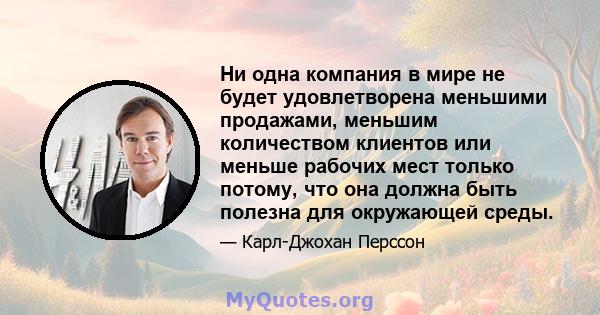 Ни одна компания в мире не будет удовлетворена меньшими продажами, меньшим количеством клиентов или меньше рабочих мест только потому, что она должна быть полезна для окружающей среды.