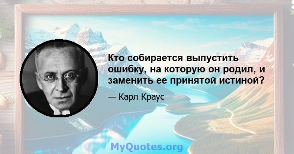 Кто собирается выпустить ошибку, на которую он родил, и заменить ее принятой истиной?