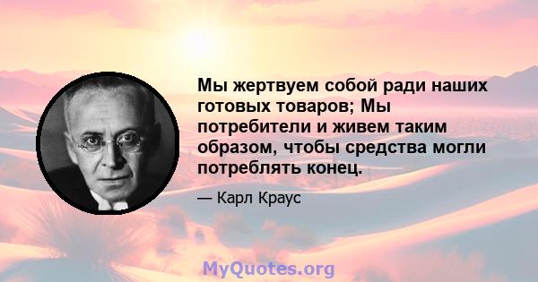 Мы жертвуем собой ради наших готовых товаров; Мы потребители и живем таким образом, чтобы средства могли потреблять конец.