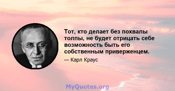 Тот, кто делает без похвалы толпы, не будет отрицать себе возможность быть его собственным приверженцем.