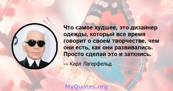 Что самое худшее, это дизайнер одежды, который все время говорит о своем творчестве, чем они есть, как они развивались. Просто сделай это и заткнись.