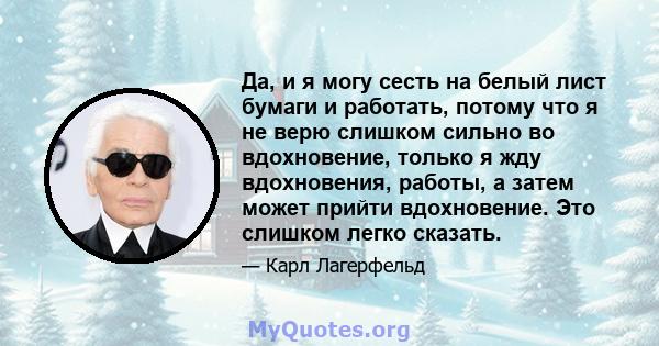 Да, и я могу сесть на белый лист бумаги и работать, потому что я не верю слишком сильно во вдохновение, только я жду вдохновения, работы, а затем может прийти вдохновение. Это слишком легко сказать.