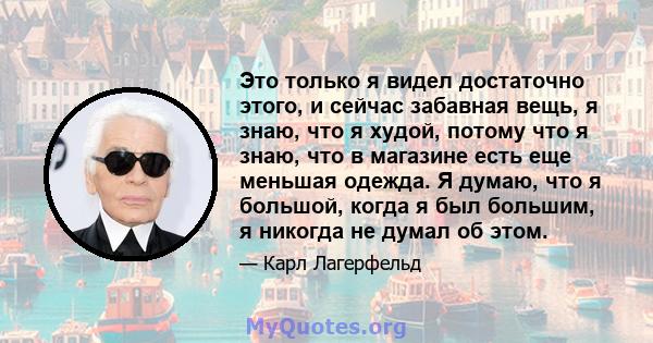 Это только я видел достаточно этого, и сейчас забавная вещь, я знаю, что я худой, потому что я знаю, что в магазине есть еще меньшая одежда. Я думаю, что я большой, когда я был большим, я никогда не думал об этом.