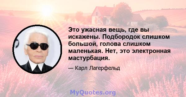 Это ужасная вещь, где вы искажены. Подбородок слишком большой, голова слишком маленькая. Нет, это электронная мастурбация.