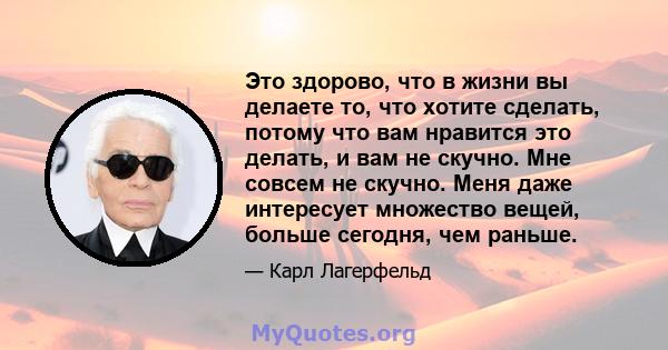 Это здорово, что в жизни вы делаете то, что хотите сделать, потому что вам нравится это делать, и вам не скучно. Мне совсем не скучно. Меня даже интересует множество вещей, больше сегодня, чем раньше.