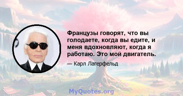 Французы говорят, что вы голодаете, когда вы едите, и меня вдохновляют, когда я работаю. Это мой двигатель.