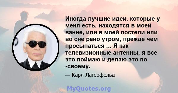 Иногда лучшие идеи, которые у меня есть, находятся в моей ванне, или в моей постели или во сне рано утром, прежде чем просыпаться ... Я как телевизионные антенны, я все это поймаю и делаю это по -своему.