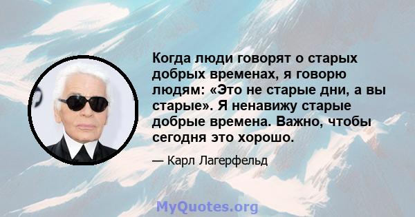 Когда люди говорят о старых добрых временах, я говорю людям: «Это не старые дни, а вы старые». Я ненавижу старые добрые времена. Важно, чтобы сегодня это хорошо.