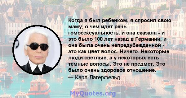 Когда я был ребенком, я спросил свою маму, о чем идет речь гомосексуальность, и она сказала - и это было 100 лет назад в Германии, и она была очень непредубежденной - это как цвет волос. Ничего. Некоторые люди светлые,